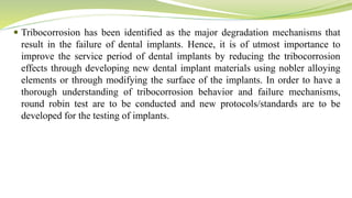  Tribocorrosion has been identified as the major degradation mechanisms that
result in the failure of dental implants. Hence, it is of utmost importance to
improve the service period of dental implants by reducing the tribocorrosion
effects through developing new dental implant materials using nobler alloying
elements or through modifying the surface of the implants. In order to have a
thorough understanding of tribocorrosion behavior and failure mechanisms,
round robin test are to be conducted and new protocols/standards are to be
developed for the testing of implants.
 