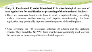 Hindy A, Farahmand F, sadat Tabatabaei F. In vitro biological outcome of
laser application for modification or processing of titanium dental implants.
 There are numerous functions for laser in modern implant dentistry including
surface treatment, surface coating, and implant manufacturing. As laser
application may potentially improve osseointegration of dental implants.
 After screening the 136 references obtained, 28 articles met the inclusion
criteria. They found that Nd:YAG laser was the most commonly used lasers in
the treatment or processing of titanium dental implants.
Lasers in medical science. 2017 Jul 1;32(5):1197-206.
 
