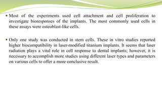  Most of the experiments used cell attachment and cell proliferation to
investigate bioresponses of the implants. The most commonly used cells in
these assays were osteoblast-like cells.
 Only one study was conducted in stem cells. These in vitro studies reported
higher biocompatibility in laser-modified titanium implants. It seems that laser
radiation plays a vital role in cell response to dental implants; however, it is
necessary to accomplish more studies using different laser types and parameters
on various cells to offer a more conclusive result.
 