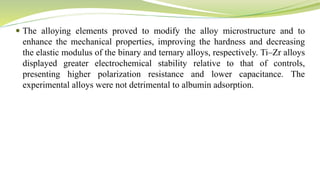  The alloying elements proved to modify the alloy microstructure and to
enhance the mechanical properties, improving the hardness and decreasing
the elastic modulus of the binary and ternary alloys, respectively. Ti–Zr alloys
displayed greater electrochemical stability relative to that of controls,
presenting higher polarization resistance and lower capacitance. The
experimental alloys were not detrimental to albumin adsorption.
 