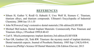 REFERENCES
 Sibum H, Guther V, Roidl O, Habashi F, Uwe Wolf H, Siemers C. Titanium,
titanium alloys, and titanium compounds. Ullmann's Encyclopedia of Industrial
Chemistry. 2000 Jun 15:1-35
 John M.Powers;Craig’s restorative dental materials;13th edition;ELSIVIER
 Michael McCracken, Dental Implant Materials: Commercially Pure Titanium and
Titanium Alloys, J Prosthod 1999;8:40-43
 Carl E. Misch;contemporary implant dentistry;3rd edition;ELSEVIER
 Parr GR, Gardner LK, Toth RW. Titanium: the mystery metal of implant dentistry.
Dental materials aspects. Journal of Prosthetic Dentistry. 1985 Sep 1;54(3):410-4.
 Anusavice;Phillip’s Science Of Dental Materials;12th Edition Elsevier; 2013
 