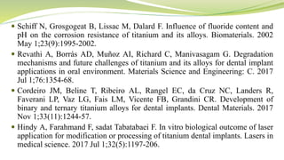  Schiff N, Grosgogeat B, Lissac M, Dalard F. Influence of fluoride content and
pH on the corrosion resistance of titanium and its alloys. Biomaterials. 2002
May 1;23(9):1995-2002.
 Revathi A, Borrás AD, Muñoz AI, Richard C, Manivasagam G. Degradation
mechanisms and future challenges of titanium and its alloys for dental implant
applications in oral environment. Materials Science and Engineering: C. 2017
Jul 1;76:1354-68.
 Cordeiro JM, Beline T, Ribeiro AL, Rangel EC, da Cruz NC, Landers R,
Faverani LP, Vaz LG, Fais LM, Vicente FB, Grandini CR. Development of
binary and ternary titanium alloys for dental implants. Dental Materials. 2017
Nov 1;33(11):1244-57.
 Hindy A, Farahmand F, sadat Tabatabaei F. In vitro biological outcome of laser
application for modification or processing of titanium dental implants. Lasers in
medical science. 2017 Jul 1;32(5):1197-206.
 