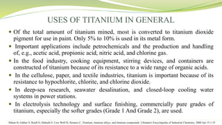 USES OF TITANIUM IN GENERAL
 Of the total amount of titanium mined, most is converted to titanium dioxide
pigment for use in paint. Only 5% to 10% is used in its metal form.
 Important applications include petrochemicals and the production and handling
of, e.g., acetic acid, propionic acid, nitric acid, and chlorine gas.
 In the food industry, cooking equipment, stirring devices, and containers are
constructed of titanium because of its resistance to a wide range of organic acids.
 In the cellulose, paper, and textile industries, titanium is important because of its
resistance to hypochlorite, chlorite, and chlorine dioxide.
 In deep-sea research, seawater desalination, and closed-loop cooling water
systems in power stations.
 In electrolysis technology and surface ﬁnishing, commercially pure grades of
titanium, especially the softer grades (Grade 1 And Grade 2), are used.
Sibum H, Güther V, Roidl O, Habashi F, Uwe Wolf H, Siemers C. Titanium, titanium alloys, and titanium compounds. Ullmann's Encyclopedia of Industrial Chemistry. 2000 Jun 15:1-35
 