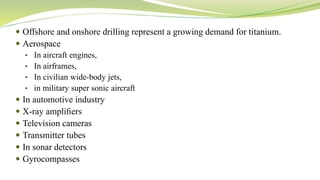  Offshore and onshore drilling represent a growing demand for titanium.
 Aerospace
• In aircraft engines,
• In airframes,
• In civilian wide-body jets,
• in military super sonic aircraft
 In automotive industry
 X-ray ampliﬁers
 Television cameras
 Transmitter tubes
 In sonar detectors
 Gyrocompasses
 