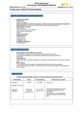 Safety Data Sheet
According to 1907/2006/EG (REACH)
Date of Print: 08.11.2021 Revised on: 08.11.2021
Trade name: TAGLUS Titanium Blanks
1 Identification of Substance and Company
Product Information
Trade name:
TAGLUS Ti5 Disc
Relevant identified uses of the substance or mixture and uses advised against Application
of the substance: Pure titanium for the manufacturing of dental prostheses
Manufacturer / Supplier:
Vedia Solutions
103, Akruti Arcade, JP Rd, Andheri
West, Mumbai, Maharashtra
400053
Further information
obtainable from:
Vedia Solutions
www.taglus.com;
info@taglus.com
Emergency Telephone:
+91 8657978174
2 Hazards Identification
Classification of the substance or mixture
Not a hazardous substance or mixture according to Regulation (EC) No.
1272/2008.This substance is not classified as dangerous according to Directive
67/548/EEC.
Label elements
The product does not need to be labelled in accordance with EC directives or respective national
laws.
Other hazards
This substance/mixture contains no components considered to be either persistent,
bioaccumulativeand toxic (PBT), or very persistent and very bioaccumulative (vPvB) at levels of
0.1% or higher.
3 Composition
Chemical characterization: Titanium or Titanium- Aluminium-Vanadium-Alloy
CAS Number Name Concentration Risk phrases / remarks
7440-32-6
EINECS: 231-142-3
7429-90-5
7440-62-2
Titanium
Aluminium
Vanadium
N; C; H; Fe; O
min. 88%
max. 6,75%
max. 4,5 <1%
See point 2
No hazardous substance or mixture
according toRegulation (EC) no.
1272/2008.
This substance is not classified as
hazardous under Directive 67/548 /
EEC.
 