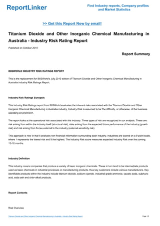 Find Industry reports, Company profiles
ReportLinker                                                                                                    and Market Statistics



                                               >> Get this Report Now by email!

Titanium Dioxide and Other Inorganic Chemical Manufacturing in
Australia - Industry Risk Rating Report
Published on October 2010

                                                                                                                              Report Summary



IBISWORLD INDUSTRY RISK RATINGS REPORT


This is the replacement for IBISWorld's July 2010 edition of Titanium Dioxide and Other Inorganic Chemical Manufacturing in
Australia Industry Risk Ratings Report.




Industry Risk Ratings Synopsis


This Industry Risk Ratings report from IBISWorld evaluates the inherent risks associated with the Titanium Dioxide and Other
Inorganic Chemical Manufacturing in Australia industry. Industry Risk is assumed to be 'the difficulty, or otherwise, of the business
operating environment'.


The report looks at the operational risk associated with this industry. Three types of risk are recognized in our analysis. These are:
risk arising from within the industry itself (structural risk), risks arising from the expected future performance of the industry (growth
risk) and risk arising from forces external to the industry (external sensitivity risk).


This approach is new in that it analyses non-financial information surrounding each industry. Industries are scored on a 9-point scale,
where 1 represents the lowest risk and 9 the highest. The Industry Risk score measures expected Industry Risk over the coming
12-18 months.




Industry Definition


This industry covers companies that produce a variety of basic inorganic chemicals. These in turn tend to be intermediate products
used as basic chemicals in industrial processes or manufacturing products, thus key customers include various manufacturers. Key
identifiable products within the industry include titanium dioxide, sodium cyanide, industrial grade ammonia, caustic soda, sulphuric
acid, soda ash and chlor-alkali products.




Report Contents




Risk Overview


Titanium Dioxide and Other Inorganic Chemical Manufacturing in Australia - Industry Risk Rating Report                                     Page 1/5
 