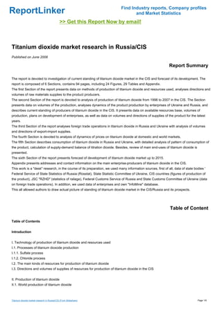 Find Industry reports, Company profiles
ReportLinker                                                                       and Market Statistics
                                              >> Get this Report Now by email!



Titanium dioxide market research in Russia/CIS
Published on June 2008

                                                                                                              Report Summary

The report is devoted to investigation of current standing of titanium dioxide market in the CIS and forecast of its development. The
report is composed of 6 Sections, contains 94 pages, including 24 Figures, 29 Tables and Appendix.
The first Section of the report presents data on methods of production of titanium dioxide and resources used, analyses directions and
volumes of raw materials supplies to the product producers.
The second Section of the report is devoted to analysis of production of titanium dioxide from 1998 to 2007 in the CIS. The Section
presents data on volumes of the production, analyses dynamics of the product production by enterprises of Ukraine and Russia, and
describes current standing of producers of titanium dioxide in the CIS. It presents data on available resources base, volumes of
production, plans on development of enterprises, as well as data on volumes and directions of supplies of the product for the latest
years.
The third Section of the report analyses foreign trade operations in titanium dioxide in Russia and Ukraine with analysis of volumes
and directions of export-import supplies.
The fourth Section is devoted to analysis of dynamics of prices on titanium dioxide at domestic and world markets.
The fifth Section describes consumption of titanium dioxide in Russia and Ukraine, with detailed analysis of pattern of consumption of
the product, calculation of supply-demand balance of titration dioxide. Besides, review of main end-uses of titanium dioxide is
presented.
The sixth Section of the report presents forecast of development of titanium dioxide market up to 2015.
Appendix presents addresses and contact information on the main enterprise-producers of titanium dioxide in the CIS.
This work is a "desk" research, in the course of its preparation, we used many information sources, first of all, data of state bodies '
Federal Service of State Statistics of Russia (Rosstat), State Statistic Committee of Ukraine, CIS countries (figures of production of
the product), JSC "RZHD" (statistics of railage), Federal Customs Service of Russia and State Customs Committee of Ukraine (data
on foreign trade operations). In addition, we used data of enterprises and own "InfoMine" database.
This all allowed authors to draw actual picture of standing of titanium dioxide market in the CIS/Russia and its prospects.




                                                                                                               Table of Content

Table of Contents


Introduction


I. Technology of production of titanium dioxide and resources used
I.1. Processes of titanium dioxode production
I.1.1. Sulfate process
I.1.2. Chloride process
I.2. The main kinds of resources for production of titanium dioxide
I.3. Directions and volumes of supplies of resources for production of titanium dioxide in the CIS


II. Production of titanium dioxide
II.1. World production of titanium dioxide



Titanium dioxide market research in Russia/CIS (From Slideshare)                                                                  Page 1/6
 