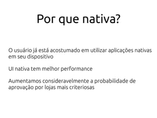 Por que nativa?
O usuário já está acostumado em utilizar aplicações nativas
em seu dispositivo
UI nativa tem melhor performance
Aumentamos consideravelmente a probabilidade de
aprovação por lojas mais criteriosas
 