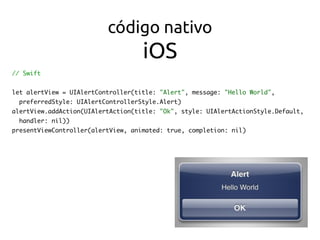 código nativo 
iOS
// Swift
let alertView = UIAlertController(title: "Alert", message: "Hello World",
preferredStyle: UIAlertControllerStyle.Alert)
alertView.addAction(UIAlertAction(title: "Ok", style: UIAlertActionStyle.Default,
handler: nil))
presentViewController(alertView, animated: true, completion: nil)
 