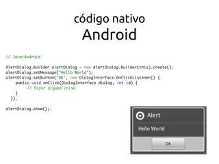 código nativo 
Android
// Java/Android
AlertDialog.Builder alertDialog = new AlertDialog.Builder(this).create();
alertDialog.setMessage("Hello World");
alertDialog.setButton("OK", new DialogInterface.OnClickListener() {
public void onClick(DialogInterface dialog, int id) {
// Fazer alguma coisa
}
});
alertDialog.show();;
 