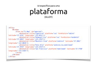 UI especíﬁco para uma
plataforma(ALLOY)
<Alloy>
<Window>
<View ns="Ti.Map" id="mapview">
<Annotation title="Cupertino" platform='ios' formFactor='tablet'
latitude='37.3231' longitude='-122.0311'/>
<Annotation title="Redwood City" platform='ios' formFactor='handheld'
latitude='37.4853' longitude='-122.2353'/>
<Annotation title="Mountain View" platform='android' latitude='37.3861'
longitude='-122.0828'/>
<Annotation title="Palo Alto" platform='android,ios,mobileweb'
latitude='37.4419' longitude='-122.1419'/>
<Annotation title="San Francisco" platform='mobileweb' latitude='37.7750'
longitude='-122.4183'/>
</View>
</Window>
</Alloy>
 