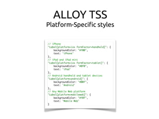 ALLOY TSS
Platform-Speciﬁc styles
// iPhone
"Label[platform=ios formFactor=handheld]": {
backgroundColor: "#f00",
text: 'iPhone'
},
// iPad and iPad mini
"Label[platform=ios formFactor=tablet]": {
backgroundColor: "#0f0",
text: 'iPad'
},
// Android handheld and tablet devices
"Label[platform=android]": {
backgroundColor: "#00f",
text: 'Android'
},
// Any Mobile Web platform
"Label[platform=mobileweb]": {
backgroundColor: "#f0f",
text: 'Mobile Web'
}
 