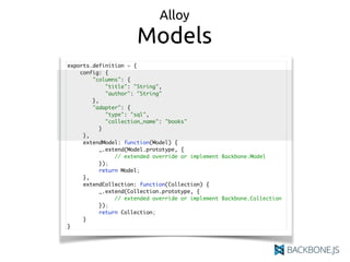 Alloy
Models
exports.definition = {
config: {
"columns": {
"title": "String",
"author": "String"
},
"adapter": {
"type": "sql",
"collection_name": "books"
}
},
extendModel: function(Model) {
_.extend(Model.prototype, {
// extended override or implement Backbone.Model
});
return Model;
},
extendCollection: function(Collection) {
_.extend(Collection.prototype, {
// extended override or implement Backbone.Collection
});
return Collection;
}
}
 
