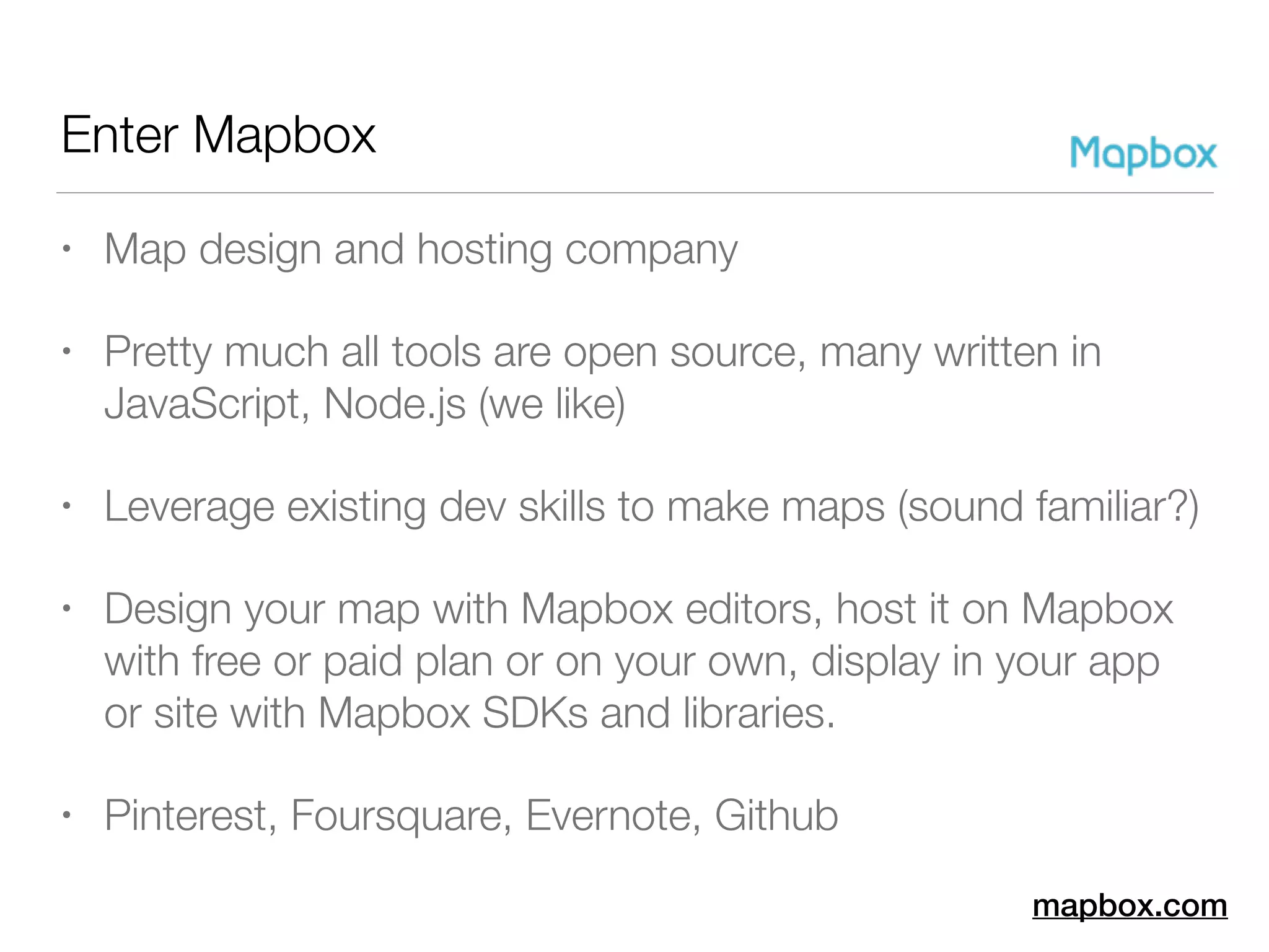 Enter Mapbox
• Map design and hosting company
• Pretty much all tools are open source, many written in
JavaScript, Node.js (we like)
• Leverage existing dev skills to make maps (sound familiar?)
• Design your map with Mapbox editors, host it on Mapbox
with free or paid plan or on your own, display in your app
or site with Mapbox SDKs and libraries.
• Pinterest, Foursquare, Evernote, Github
mapbox.com
 