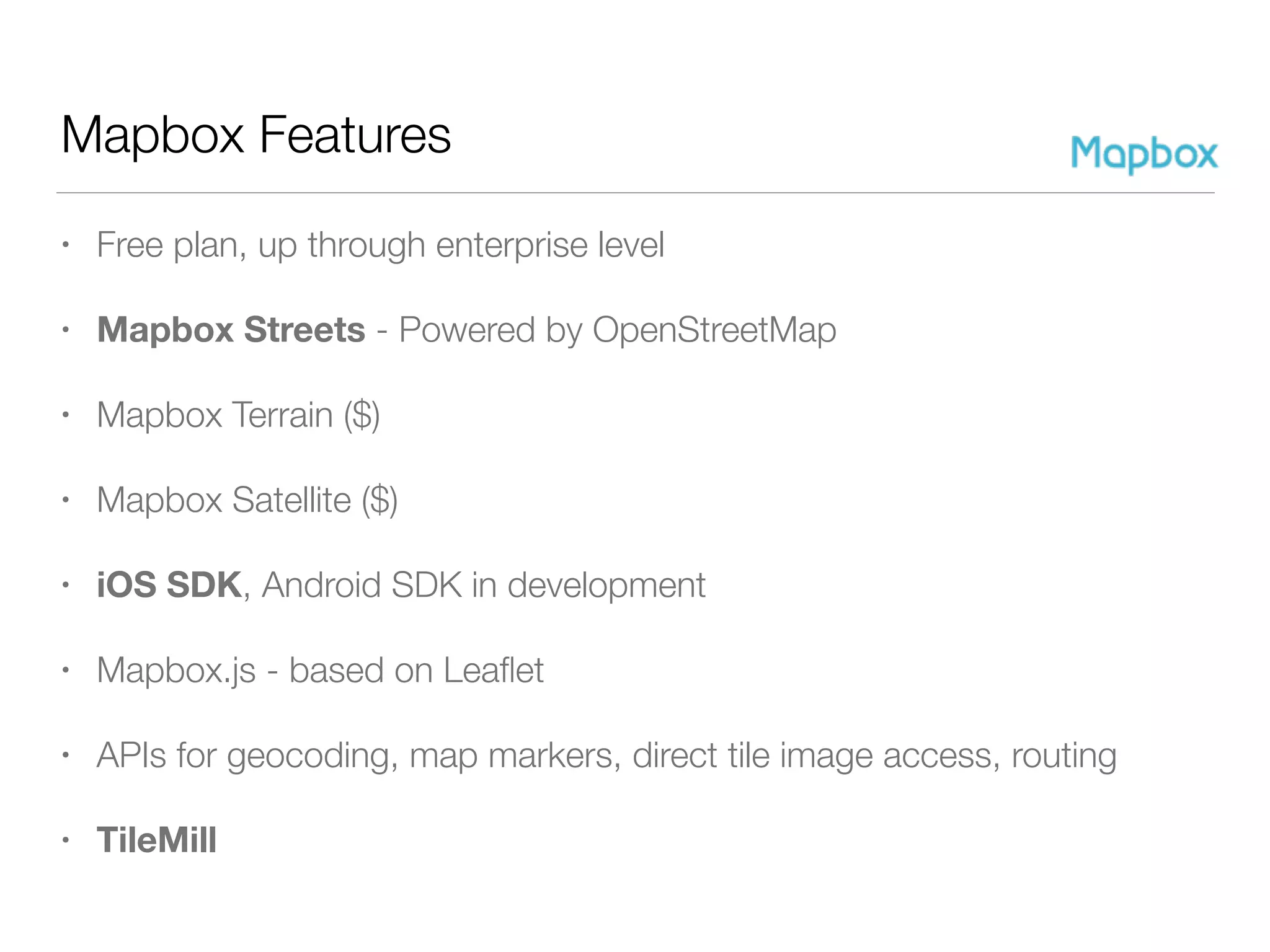 Mapbox Features
• Free plan, up through enterprise level
• Mapbox Streets - Powered by OpenStreetMap
• Mapbox Terrain ($)
• Mapbox Satellite ($)
• iOS SDK, Android SDK in development
• Mapbox.js - based on Leaﬂet
• APIs for geocoding, map markers, direct tile image access, routing
• TileMill
 