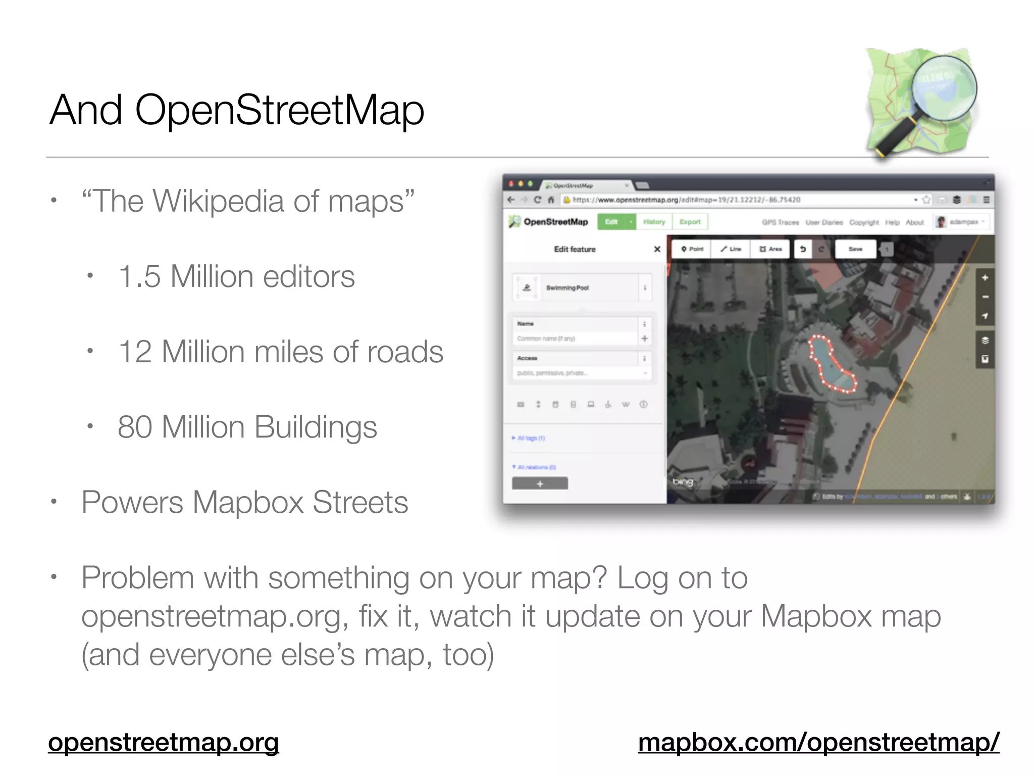 And OpenStreetMap
• “The Wikipedia of maps”
• 1.5 Million editors
• 12 Million miles of roads
• 80 Million Buildings
• Powers Mapbox Streets
• Problem with something on your map? Log on to
openstreetmap.org, ﬁx it, watch it update on your Mapbox map
(and everyone else’s map, too)
mapbox.com/openstreetmap/openstreetmap.org
 