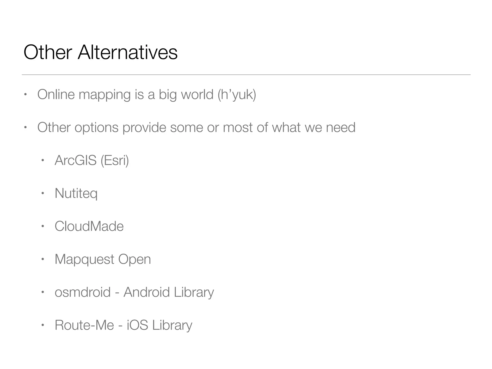 Other Alternatives
• Online mapping is a big world (h’yuk)
• Other options provide some or most of what we need
• ArcGIS (Esri)
• Nutiteq
• CloudMade
• Mapquest Open
• osmdroid - Android Library
• Route-Me - iOS Library
 