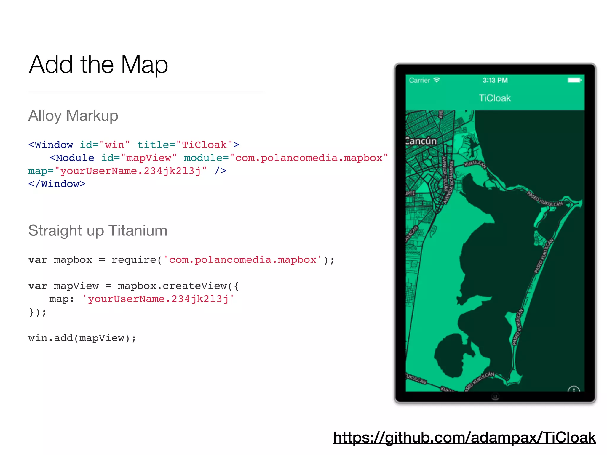 Add the Map
Alloy Markup

!
<Window id="win" title="TiCloak">!
! <Module id="mapView" module="com.polancomedia.mapbox"
map="yourUserName.234jk2l3j" />!
</Window>!
!
Straight up Titanium

!
var mapbox = require('com.polancomedia.mapbox');!
!
var mapView = mapbox.createView({!
! map: 'yourUserName.234jk2l3j'!
});!
!
win.add(mapView);
https://github.com/adampax/TiCloak
 