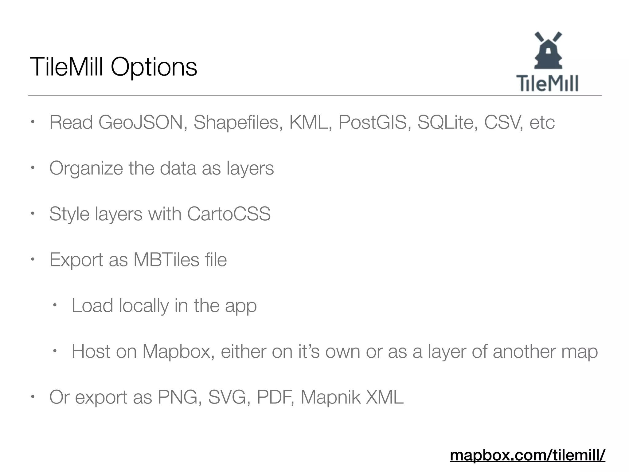 TileMill Options
• Read GeoJSON, Shapeﬁles, KML, PostGIS, SQLite, CSV, etc
• Organize the data as layers
• Style layers with CartoCSS
• Export as MBTiles ﬁle
• Load locally in the app
• Host on Mapbox, either on it’s own or as a layer of another map
• Or export as PNG, SVG, PDF, Mapnik XML
mapbox.com/tilemill/
 