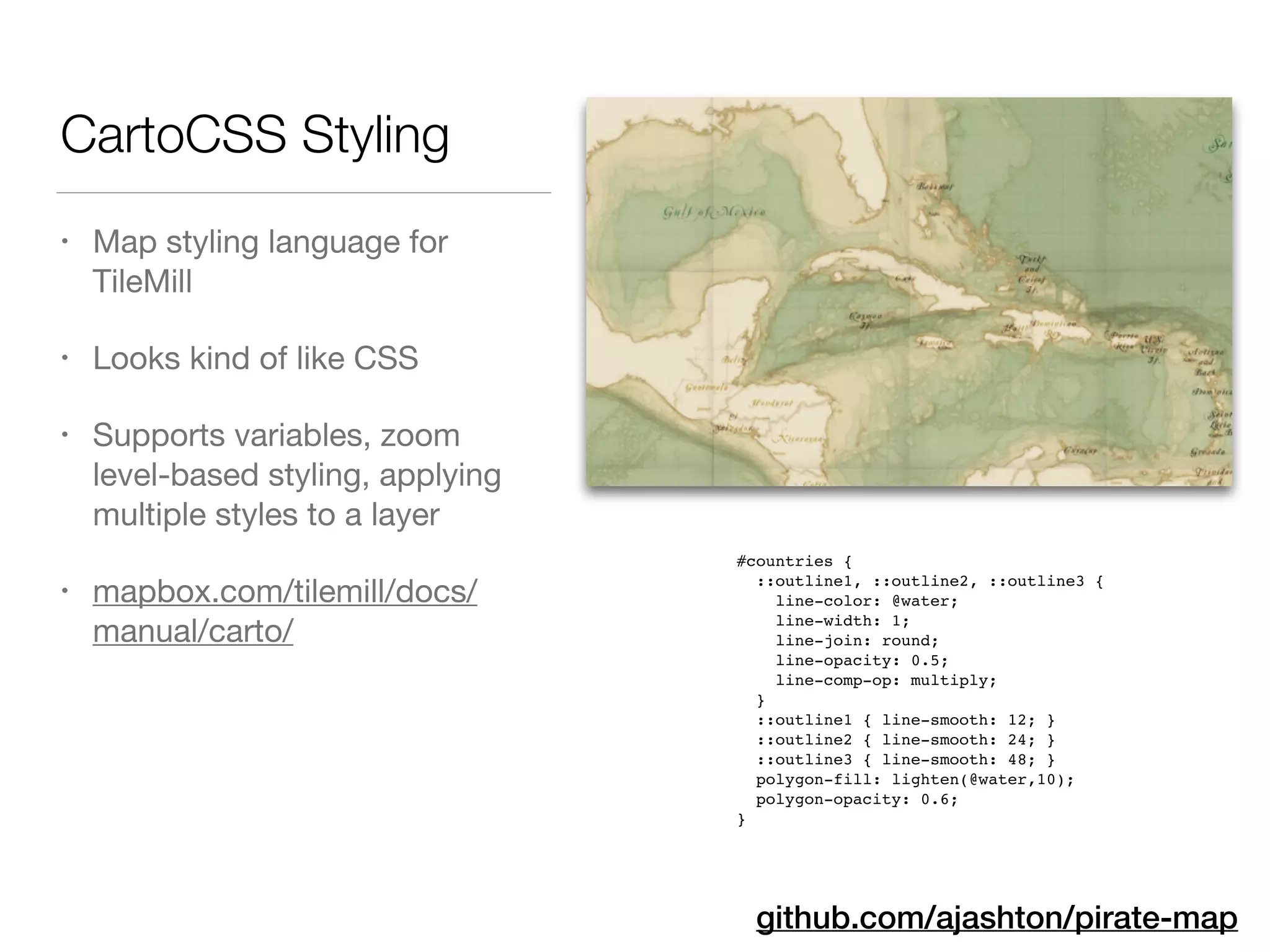 CartoCSS Styling
• Map styling language for
TileMill

• Looks kind of like CSS

• Supports variables, zoom
level-based styling, applying
multiple styles to a layer

• mapbox.com/tilemill/docs/
manual/carto/
github.com/ajashton/pirate-map
#countries {!
::outline1, ::outline2, ::outline3 {!
line-color: @water;!
line-width: 1;!
line-join: round;!
line-opacity: 0.5;!
line-comp-op: multiply;!
}!
::outline1 { line-smooth: 12; }!
::outline2 { line-smooth: 24; }!
::outline3 { line-smooth: 48; }!
polygon-fill: lighten(@water,10);!
polygon-opacity: 0.6;!
}
 