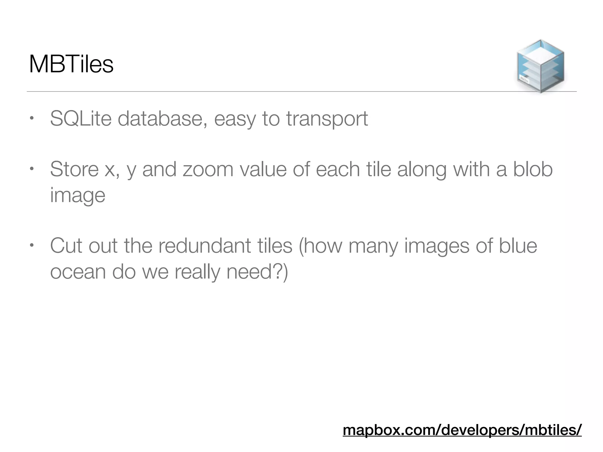 MBTiles
• SQLite database, easy to transport
• Store x, y and zoom value of each tile along with a blob
image
• Cut out the redundant tiles (how many images of blue
ocean do we really need?)
mapbox.com/developers/mbtiles/
 