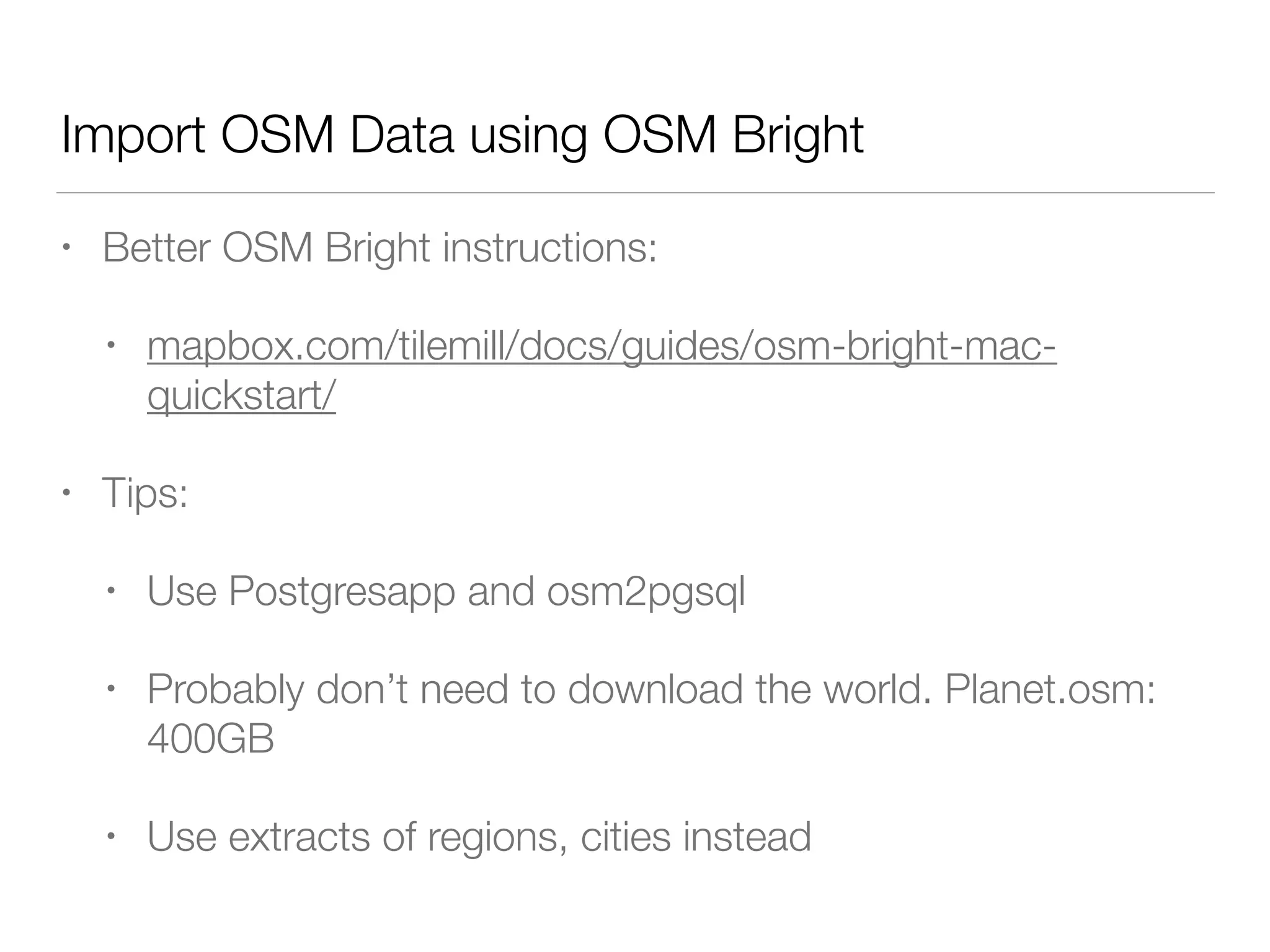 Import OSM Data using OSM Bright
• Better OSM Bright instructions:
• mapbox.com/tilemill/docs/guides/osm-bright-mac-
quickstart/
• Tips:
• Use Postgresapp and osm2pgsql
• Probably don’t need to download the world. Planet.osm:
400GB
• Use extracts of regions, cities instead
 