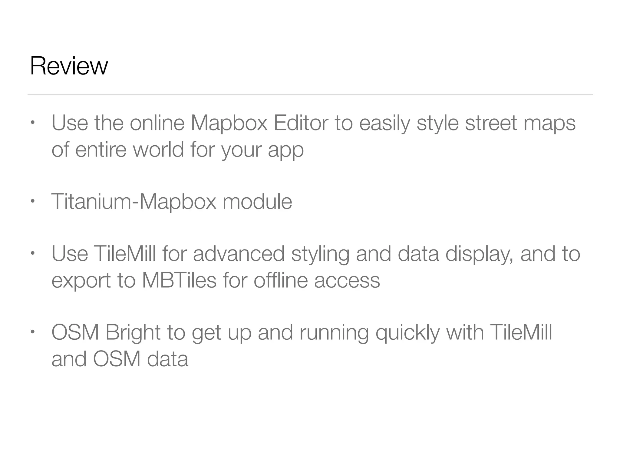 Review
• Use the online Mapbox Editor to easily style street maps
of entire world for your app
• Titanium-Mapbox module
• Use TileMill for advanced styling and data display, and to
export to MBTiles for ofﬂine access
• OSM Bright to get up and running quickly with TileMill
and OSM data
 