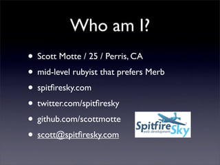 Who am I?
• Scott Motte / 25 / Perris, CA
• mid-level rubyist that prefers Merb
• spitﬁresky.com
• twitter.com/spitﬁresky
• github.com/scottmotte
• scott@spitﬁresky.com
 