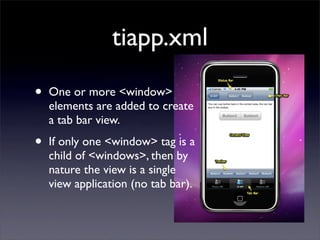 tiapp.xml

•   One or more <window>
    elements are added to create
    a tab bar view.

•   If only one <window> tag is a
    child of <windows>, then by
    nature the view is a single
    view application (no tab bar).
 