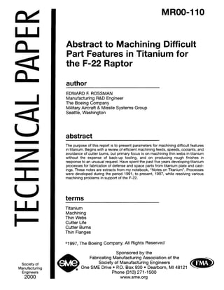 an
z
Society of
Manufacturing
Engineers
2000
MROO-110
Abstract to Machining Difficult
Part Features in Titanium for
the F-22 Raptor
author
EDWARD F. ROSSMAN
Manufacturing R&D Engineer
The Boeing Company
Military Aircraft & Missile Systems Group
Seattle, Washington
abstract
The purpose of this report is to present parameters for machining difficult features
in titanium. Begins with a review of efficient machining feeds, speeds, coolants, and
avoidance of cutter burns, but primary focus is on machining thin webs in titanium
without the expense of back-up tooling, and on producing rough finishes in
response to an unusual request. Have spent the past five years developing titanium
processes for fabrication of defense and space parts from titanium plate and cast-
ings. These notes are extracts from my notebook, “Notes on Titanium”. Processes
were developed during the period 1991, to present, 1997, while resolving various
machining problems in support of the F-22.
terms
Titanium
Machining
Thin Webs
Cutter Life
Cutter Burns
Thin Flanges
Ol997, The Boeing Company. All Rights Reserved
Sponsored by the
Fabricating Manufacturing Association of the
Society of Manufacturing Engineers
One SME Drive l PO. Box 930 l Dearborn, MI 48121
Phone (313) 271-l 500
www.sme.org
Copyright (c) 2000 Society of Manufacturing Engineers. All rights reserved.
 