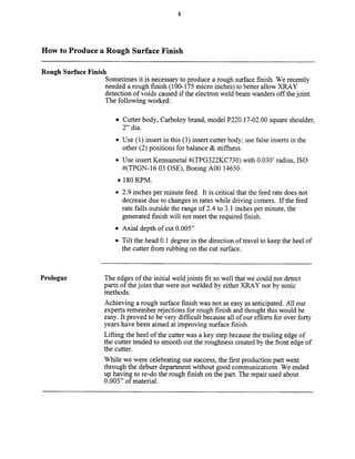 How to Produce a Rough Surface Finish
Rough Surface Finish
Sometimes it is necessary to produce a rough surface finish. We recently
needed a rough finish (loo- 175 micro inches) to better allow XRAY
detection of voids caused if the electron weld beam wanders off the joint.
The following worked:
l Cutter body, Carboloy brand, model P220.17-02.00 square shoulder,
2” dia.
l Use (1) insert in this (3) insert cutter body; use false inserts in the
other (2) positions for balance & stiffness.
l Use insert Kennametai #(TPG322KC730) with 0.030’ radius, IS0
#(TPGN-16 03 OSE), Boeing A00 14650.
. 180 RPM.
l 2.9 inches per minute feed. It is critical that the feed rate does not
decrease due to changes in rates while driving comers. If the feed
rate falls outside the range of 2.4 to 3.1 inches per minute, the
generated finish will not meet the required finish.
l Axial depth of cut 0.005”
l Tilt the head 0.1 degree in the direction of travel to keep the heel of
the cutter from rubbing on the cut surface.
Prologue The edges of the initial weld joints fit so well that we could not detect
parts of the joint that were not welded by either XRAY nor by sonic
methods.
Achieving a rough surface finish was not as easy as anticipated. All our
experts remember rejections for rough finish and thought this would be
easy. It proved to be very difficult because all of our efforts for over forty
years have been aimed at improving surface finish.
Lifting the heel of the cutter was a key step because the trailing edge of
the cutter tended to smooth out the roughness created by the front edge of
the cutter.
While we were celebrating our success, the first production part went
through the deburr department without good communications. We ended
up having to re-do the rough finish on the part. The repair used about
0.005” of material.
Copyright (c) 2000 Society of Manufacturing Engineers. All rights reserved.
 