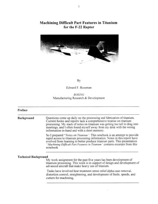 Machining Difficult Part Features in Titanium
for the F-22 Raptor
By
Edward F. Rossman
BOElNG
Manufacturing Research & Development
Preface
Background Questions come up daily on the processing and fabrication of titanium.
Current books and reports lack a comprehensive treatise on titanium
processing. My stack of notes on titanium was getting too tall to drag into
meetings, and I often found myseIf away from my desk with the wrong
information in-hand and with a short memory.
So I prepared “<Voteson Titunizm “. This notebook is an attempt to provide
rapid access to titanium processing information. Notes in this report have
evolved from learning to better produce titanium parts. This presentation
“Muchining D~Jfkult Pm Feutures in Titanium ‘*contains excerpts fi-om this
notebook
Technical Background
My work assignment for the past five years has been development of
titanium processing. This work is in support of design and development of
advanced aircraft that make heavy use of titanium.
Tasks have involved heat treatment stress relief alpha case removal,
distortion control, straightening, and development of feeds, speeds, and
cutters for machining.
Copyright (c) 2000 Society of Manufacturing Engineers. All rights reserved.
 