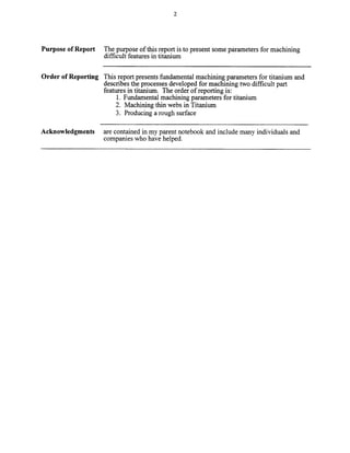 Purpose of Report The purpose of this report is to present some parameters for machining
difficult features in titanium
Order of Reporting This report presents fundamental machining parameters for titanium and
describes the processes developed for machining two difficult part
features in titanium. The order of reporting is:
1. Fundamental machining parameters for titanium
2. Machining thin webs in Titanium
3. Producing a rough surface
Acknowledgments are contained in my parent notebook and include many individuals and
companies who have helped.
Copyright (c) 2000 Society of Manufacturing Engineers. All rights reserved.
 