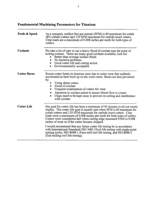 Fundamental Machining Parameters for Titanium
Feeds & Speed. As a synopsis, surface feet per minute (SFM) is 60 maximum for cobalt
(8% cobalt) cutters and 120 SFM maximum for carbide insert cutters.
Chip loads are a maximum of 0.008 inches per tooth for both types of
cutters.
Coolants We take a lot of care to use a heavy flood of coolant near the point of
tooling contact. There are many good coolants available, look for:
l Better than average surface finish
l No bacteria problems
l Good cutter life and cutting action
l Environmentally acceptable
Cutter Barns Recent cutter bums in titanium were due to cutter wear that suddenly
accelerated as heat built up on the worn cutter. Bums are best prevented
by:
l Using sharp cutters
. Flood of coolant
l Frequent examination of cutters for wear
l Attention to coolant action to assure liberal flow is a must
l Chips need to be kept away to prevent re-cutting and interference
with coolant
Cutter Life Our goal for cutter life has been a minimum of 45 minutes in all our recent
studies. The cutter life goal is usually met when SFM is 60 maximum for
cobalt cutters and 120 SFM maximum for carbide insert cutters. Chip
loads were a maximum of 0.008 inches per tooth for both types of cutters.
Cutters were considered dull when cutting edge measured 0.004 to 0.008
inches of wear or if the cutter became chipped.
I would recommend that any future cutter life testing be in accordance
with International Standards IS0 3685 (Tool-life testing with single-point
turning tools), IS0 8688-l (Face mill tool life testing, and IS0 8688-2
(End milling tool life testing).
Copyright (c) 2000 Society of Manufacturing Engineers. All rights reserved.
 