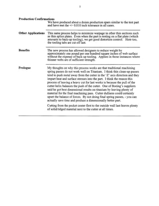 Production Confirmations
We have produced about a dozen production spars similar to the test part
and have met the +/- 0.010 inch tolerance in all cases.
Other Applications This same process helps to minimize wax-pagein other thin sections such
as thin splice plates. Even when the part is resting on a flat plate (which
amounts to back-up tooling), we get good distortion control. Here too,
the tooling tabs are cut off last.
Benefits
Prologue
The new process has allowed designers to reduce weight by
approximately one pound per one hundred square inches of web surface
without the expense of back-up tooling. Applies in those instances where
thinner webs are of sufficient strength.
My thoughts on why this process works are that traditional machining
spring passes do not work well on Titanium. I think thin clean-up passes
tend to push metal away from the cutter in the ‘Z’ axis direction and they
impart heat and surface stresses into the part. I think the reason this
process of leaving a heavy cut for last works is because the pull of the
cutter helix balances the push of the cutter. One of Boeing’s suppliers
said he got best dimensional results on titanium by leaving plenty of
material for the final machining pass. Cutter dullness could certainly
upset the balance of forces. By not doing final spring passes, - you can
actually save time and produce a dimensionally better part.
Cutting from the pocket center first to the outside wall last leaves plenty
of solid/ridged material next to the cutter at all times.
Copyright (c) 2000 Society of Manufacturing Engineers. All rights reserved.
 