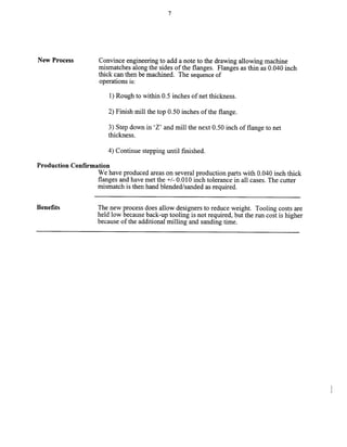 7
New Process Convince engineering to add a note to the drawing allowing machine
mismatches along the sides of the flanges. Flanges as thin as 0.040 inch
thick can then be machined. The sequenceof
operations is:
1) Rough to within 0.5 inches of net thickness.
2) Finish mill the top 0.50 inches of the flange.
3) Step down in ‘Z’ and mill the next 0.50 inch of flange to net
thickness.
4) Continue stepping until finished.
Production Confirmation
We have produced areas on several production parts with 0.040 inch thick
flanges and have met the +/- 0.0 10 inch tolerance in all cases. The cutter
mismatch is then hand blended/sanded as required.
Benefits The new process does allow designers to reduce weight. Tooling costs are
held low because back-up tooling is not required, but the run cost is higher
because of the additional milling and sanding time.
Copyright (c) 2000 Society of Manufacturing Engineers. All rights reserved.
 