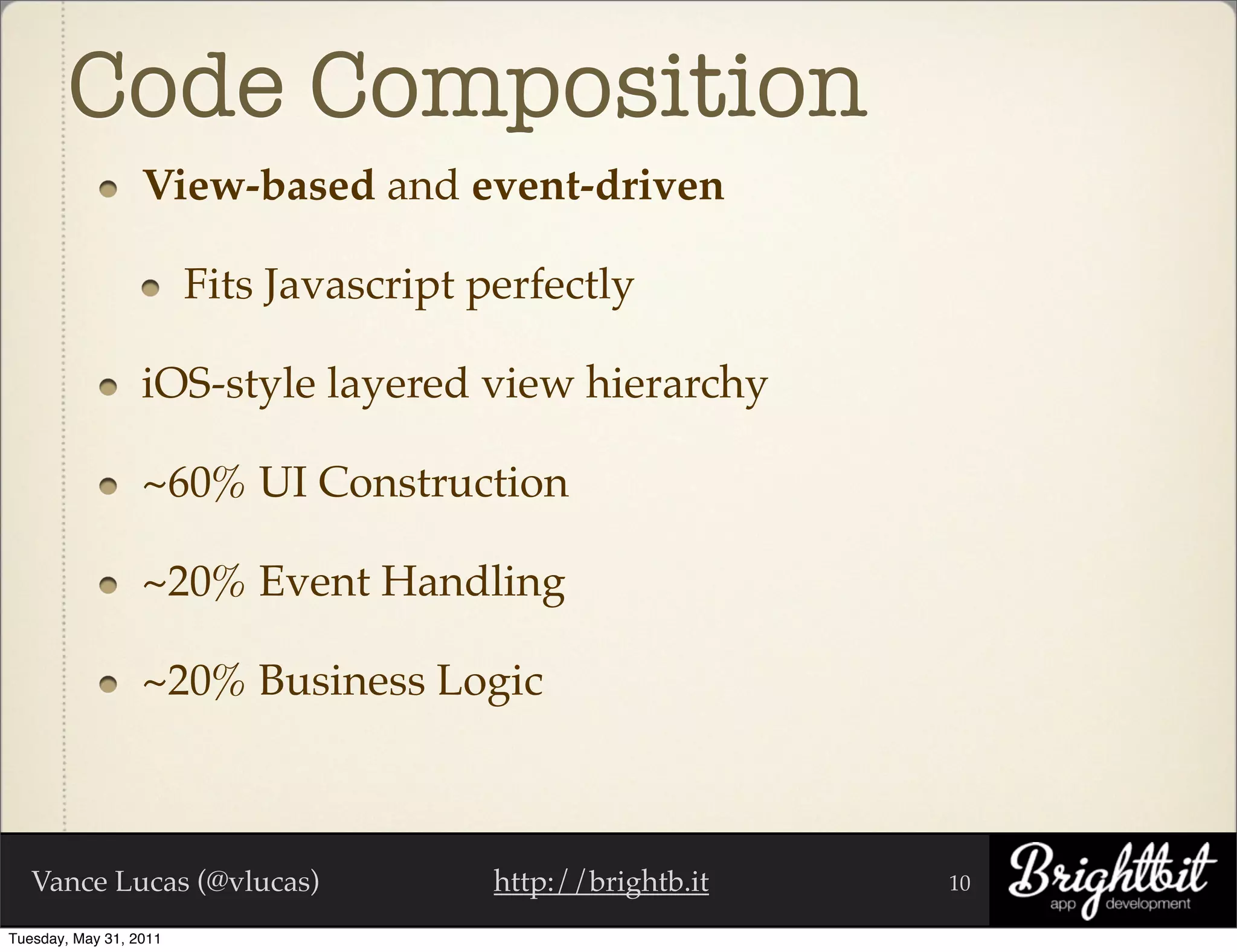 Code Composition
                  View-based and event-driven

                        Fits Javascript perfectly

                  iOS-style layered view hierarchy

                  ~60% UI Construction

                  ~20% Event Handling

                  ~20% Business Logic



   Vance Lucas (@vlucas)                 http://brightb.it   10

Tuesday, May 31, 2011
 
