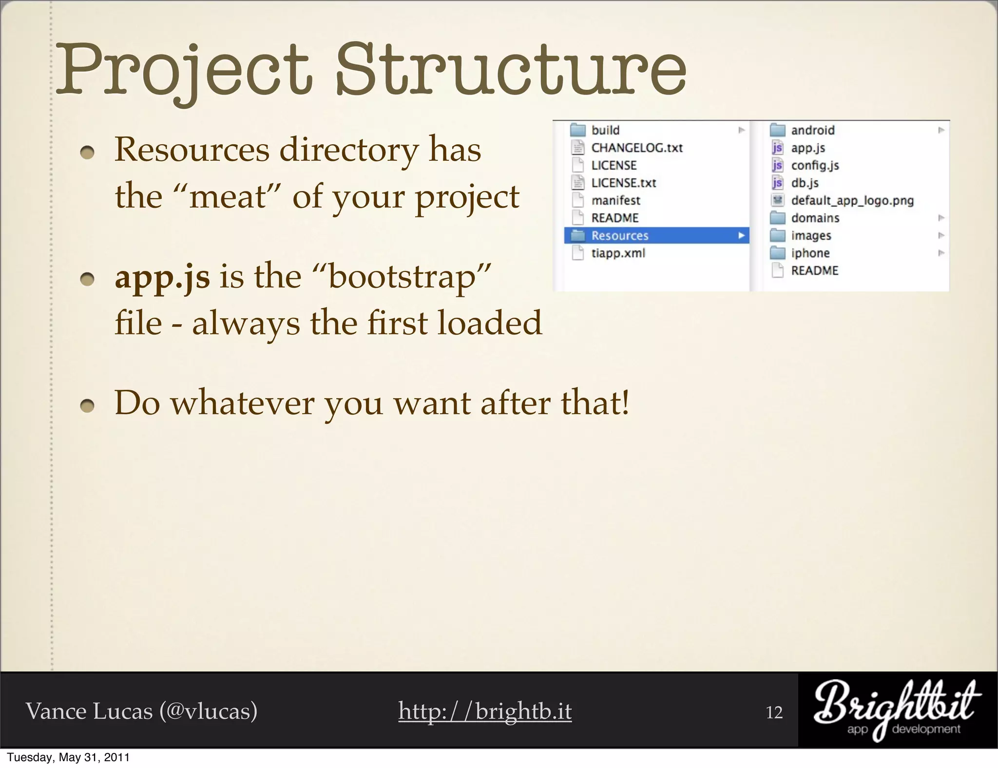 Project Structure
                  Resources directory has
                  the “meat” of your project

                  app.js is the “bootstrap”
                  ﬁle - always the ﬁrst loaded

                  Do whatever you want after that!




   Vance Lucas (@vlucas)            http://brightb.it   12

Tuesday, May 31, 2011
 