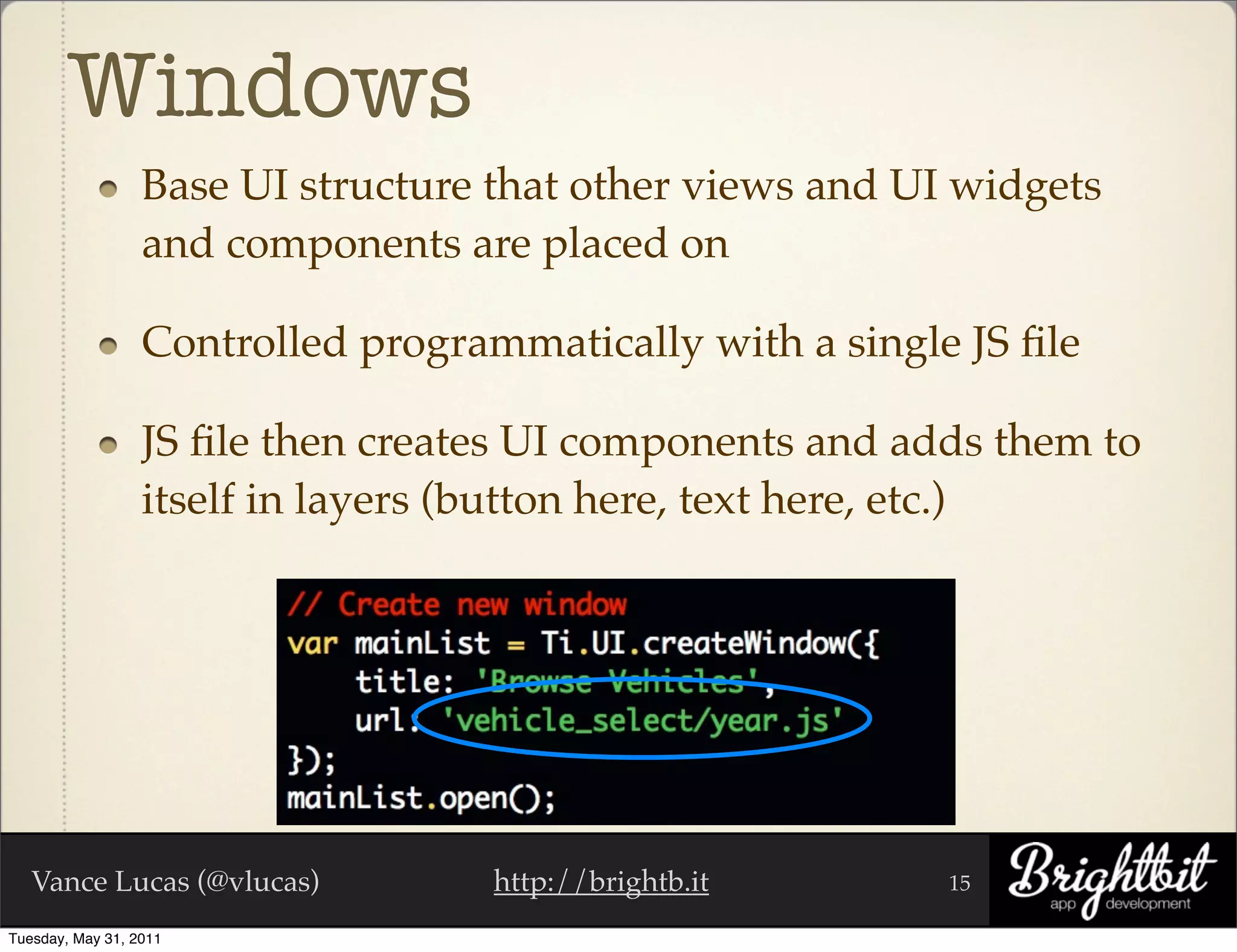 Windows
                  Base UI structure that other views and UI widgets
                  and components are placed on

                  Controlled programmatically with a single JS ﬁle

                  JS ﬁle then creates UI components and adds them to
                  itself in layers (button here, text here, etc.)




   Vance Lucas (@vlucas)            http://brightb.it      15

Tuesday, May 31, 2011
 