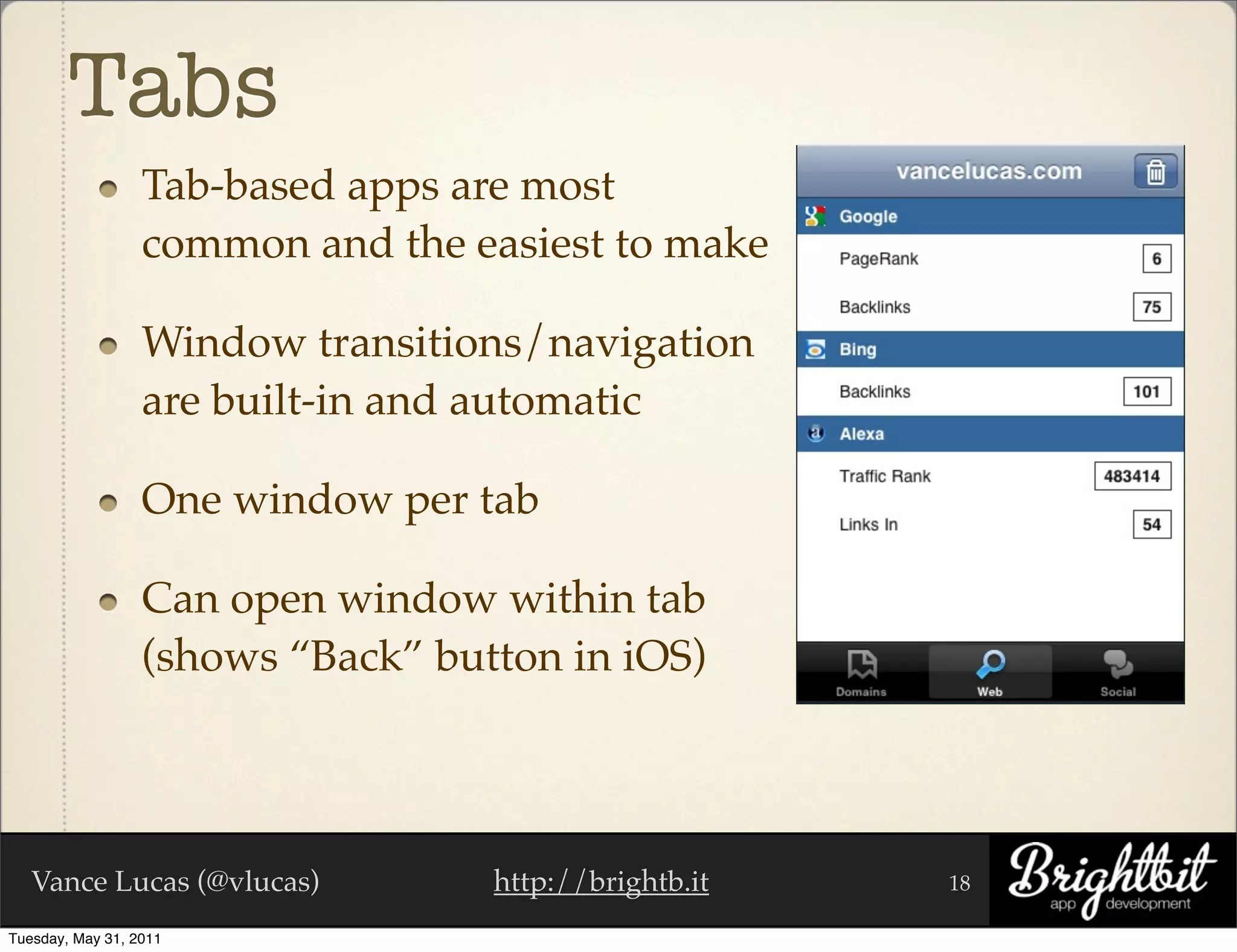 Tabs
                  Tab-based apps are most
                  common and the easiest to make

                  Window transitions/navigation
                  are built-in and automatic

                  One window per tab

                  Can open window within tab
                  (shows “Back” button in iOS)




   Vance Lucas (@vlucas)           http://brightb.it   18

Tuesday, May 31, 2011
 
