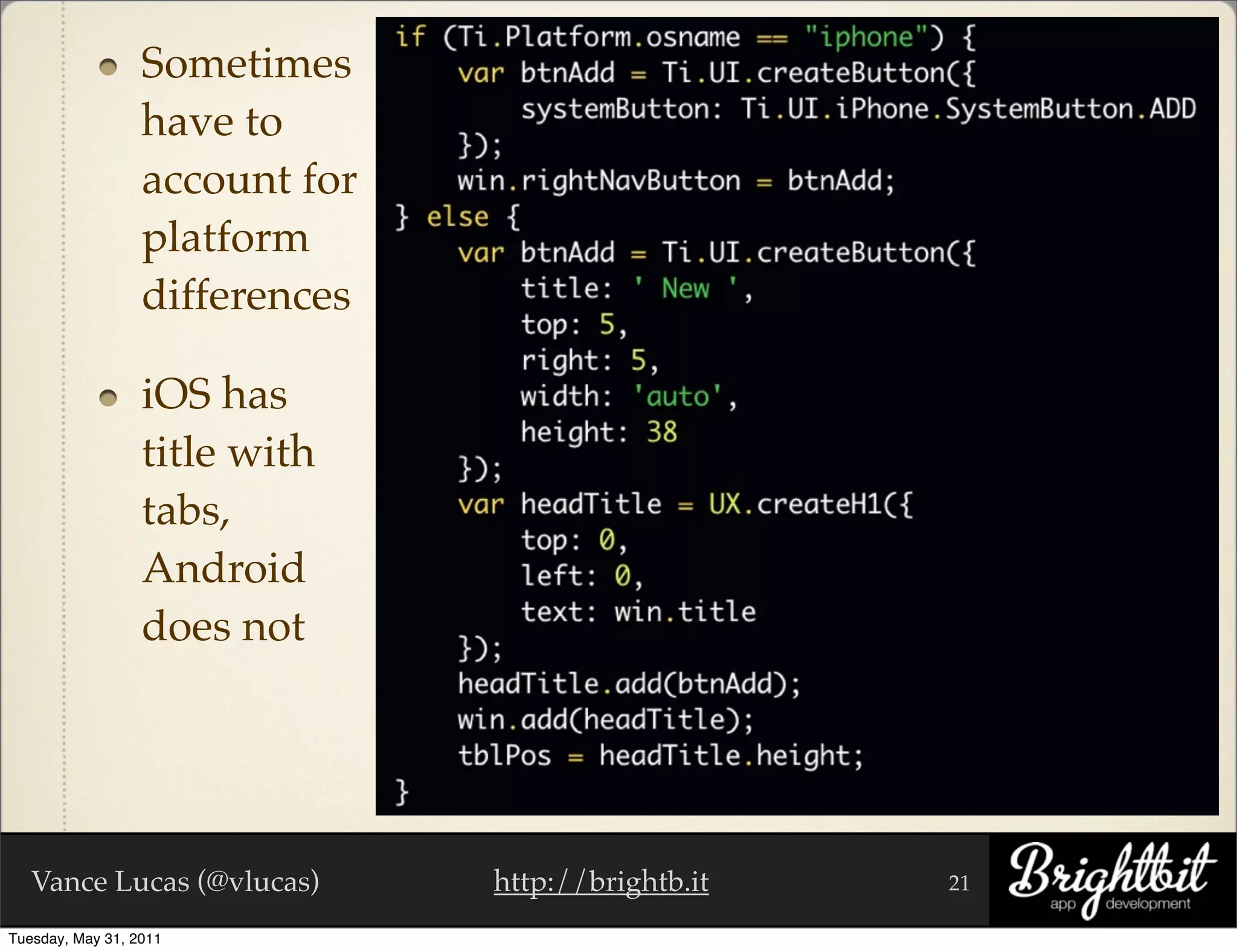 Sometimes
                  have to
                  account for
                  platform
                  differences

                  iOS has
                  title with
                  tabs,
                  Android
                  does not




   Vance Lucas (@vlucas)        http://brightb.it   21

Tuesday, May 31, 2011
 