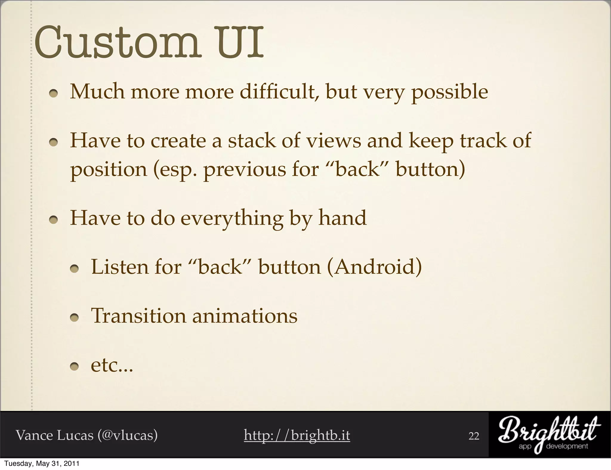 Custom UI
                  Much more more difﬁcult, but very possible

                  Have to create a stack of views and keep track of
                  position (esp. previous for “back” button)

                  Have to do everything by hand

                        Listen for “back” button (Android)

                        Transition animations

                        etc...


   Vance Lucas (@vlucas)               http://brightb.it     22

Tuesday, May 31, 2011
 