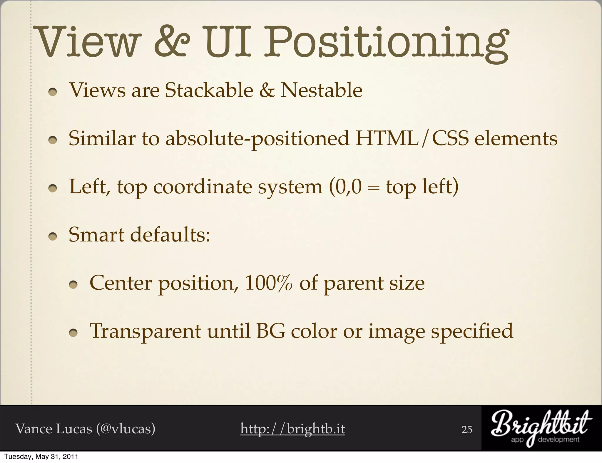 View & UI Positioning
                  Views are Stackable & Nestable

                  Similar to absolute-positioned HTML/CSS elements

                  Left, top coordinate system (0,0 = top left)

                  Smart defaults:

                        Center position, 100% of parent size

                        Transparent until BG color or image speciﬁed



   Vance Lucas (@vlucas)                http://brightb.it        25

Tuesday, May 31, 2011
 