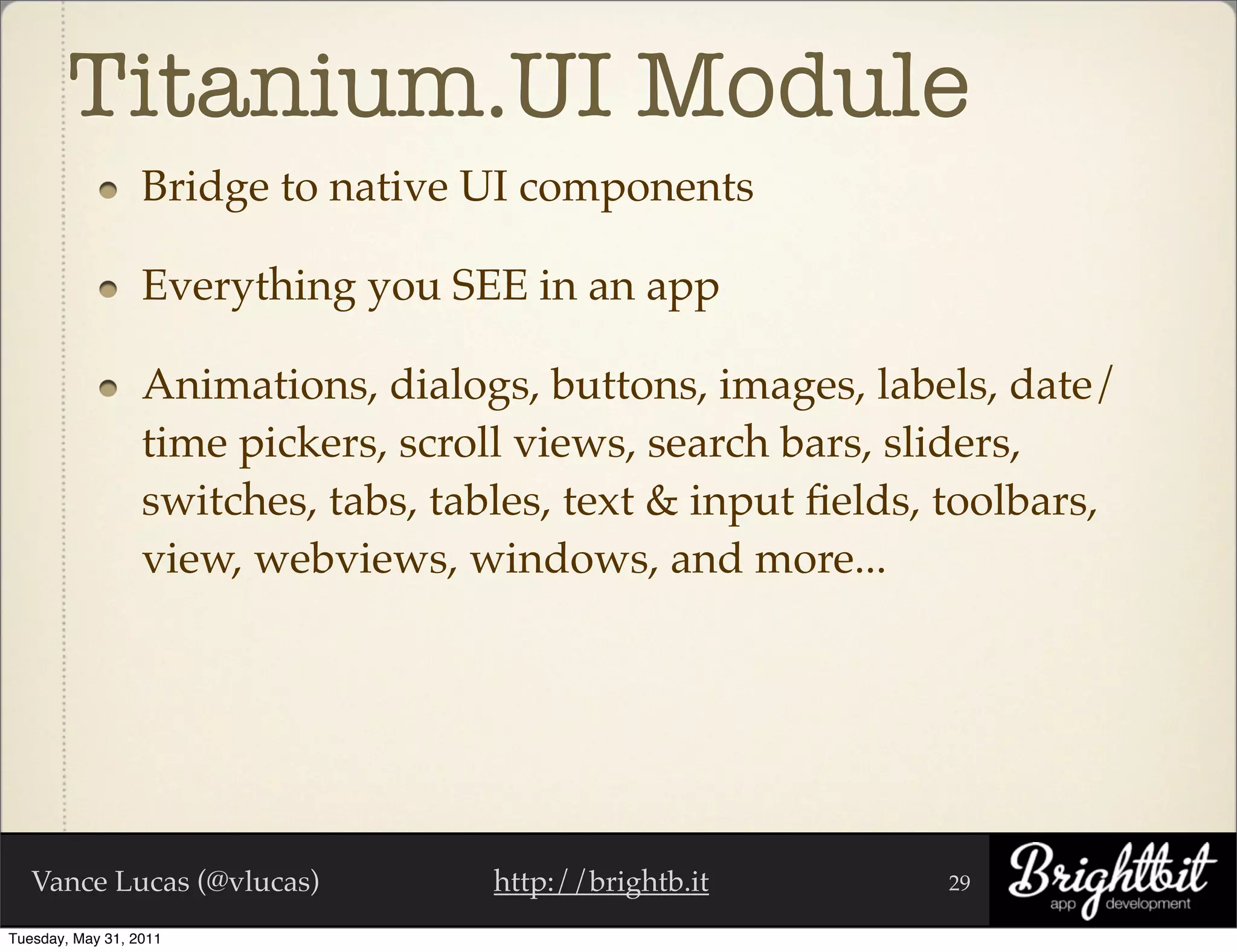 Titanium.UI Module
                  Bridge to native UI components

                  Everything you SEE in an app

                  Animations, dialogs, buttons, images, labels, date/
                  time pickers, scroll views, search bars, sliders,
                  switches, tabs, tables, text & input ﬁelds, toolbars,
                  view, webviews, windows, and more...




   Vance Lucas (@vlucas)             http://brightb.it       29

Tuesday, May 31, 2011
 