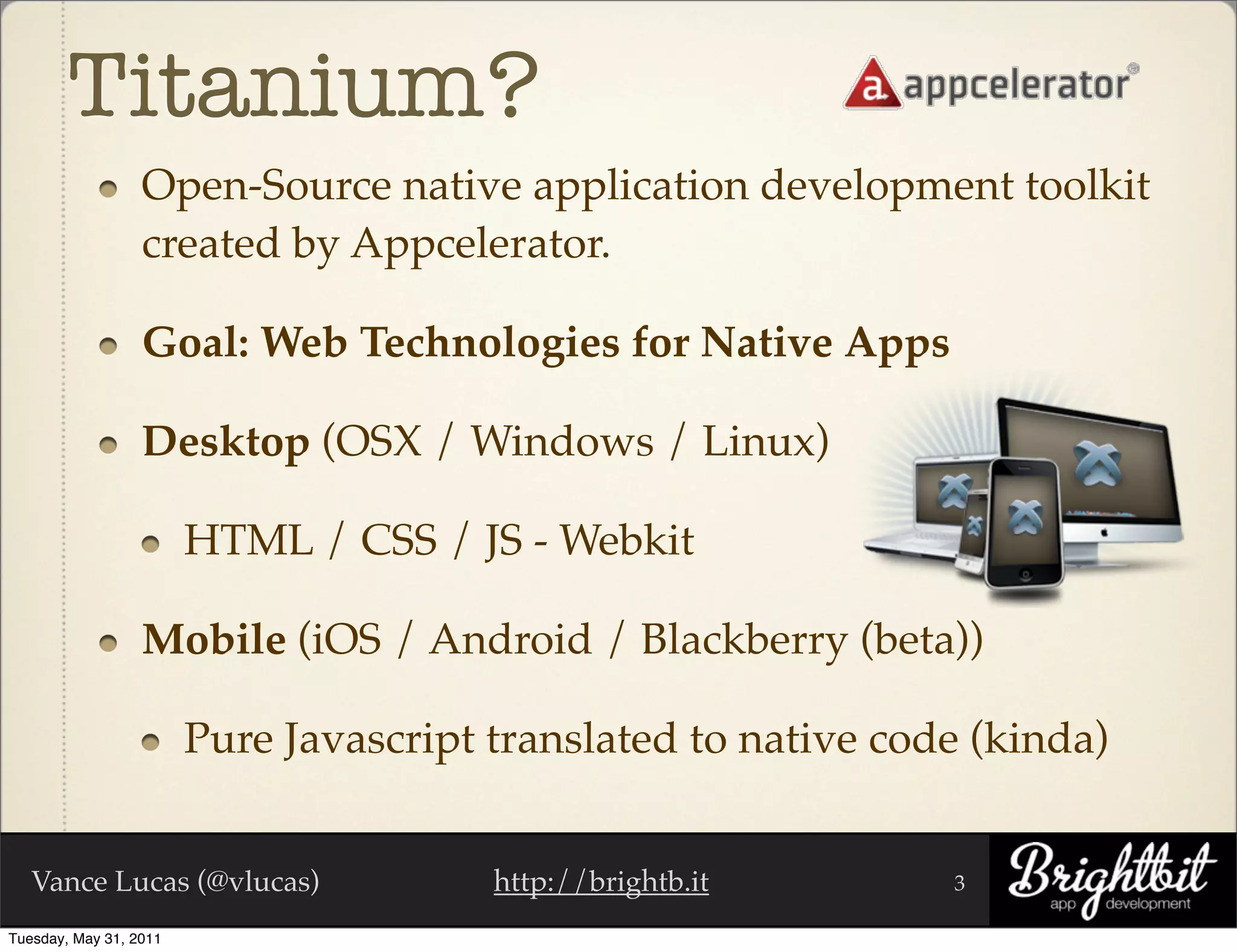 Titanium?
                  Open-Source native application development toolkit
                  created by Appcelerator.

                  Goal: Web Technologies for Native Apps

                  Desktop (OSX / Windows / Linux)

                        HTML / CSS / JS - Webkit

                  Mobile (iOS / Android / Blackberry (beta))

                        Pure Javascript translated to native code (kinda)


   Vance Lucas (@vlucas)                http://brightb.it       3

Tuesday, May 31, 2011
 