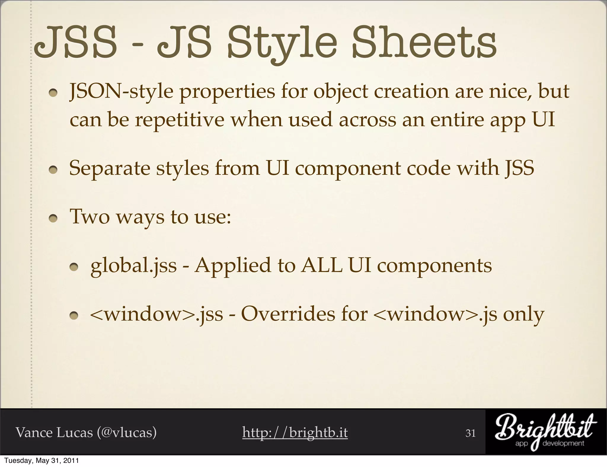 JSS - JS Style Sheets
                  JSON-style properties for object creation are nice, but
                  can be repetitive when used across an entire app UI

                  Separate styles from UI component code with JSS

                  Two ways to use:

                        global.jss - Applied to ALL UI components

                        <window>.jss - Overrides for <window>.js only




   Vance Lucas (@vlucas)               http://brightb.it      31

Tuesday, May 31, 2011
 