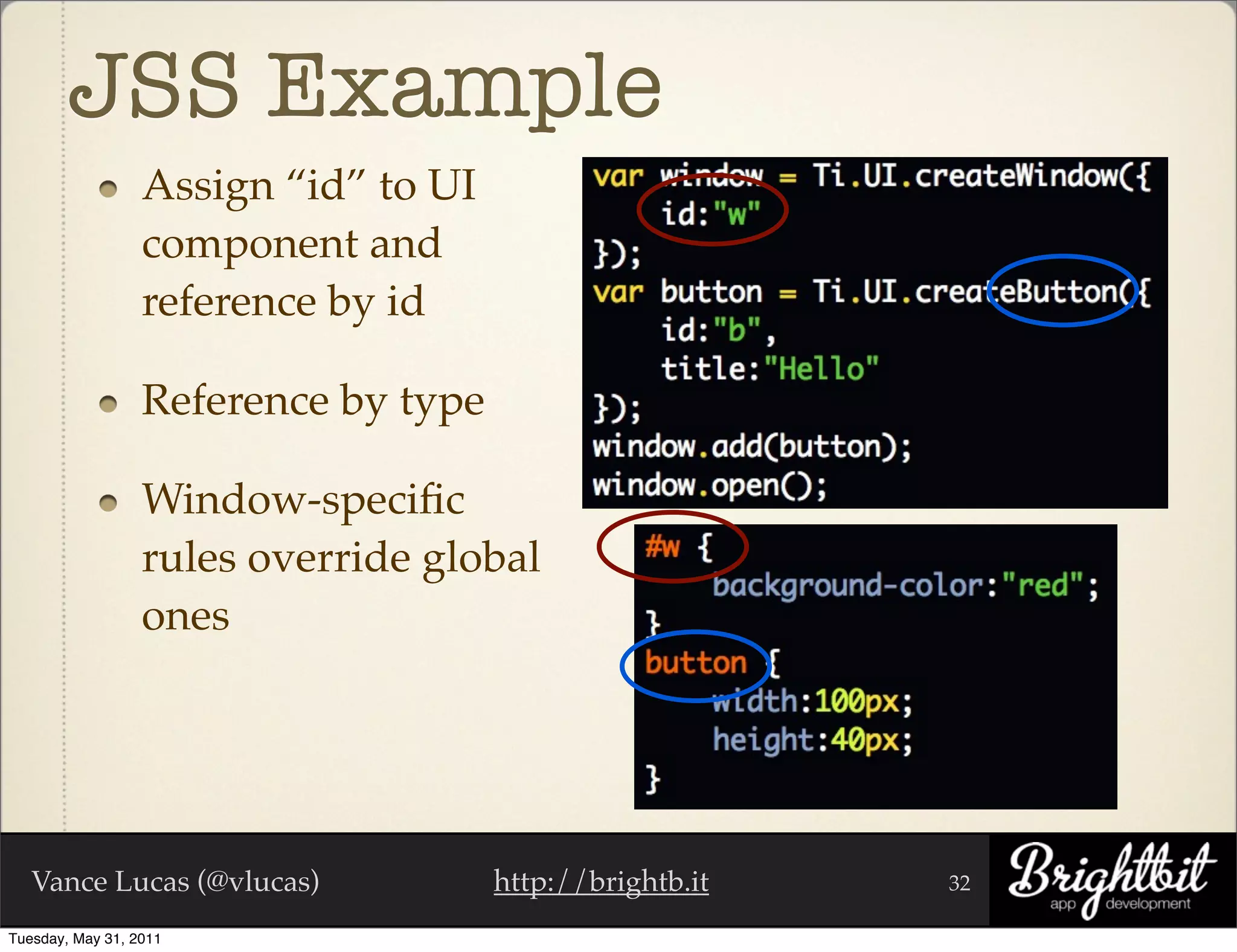 JSS Example
                  Assign “id” to UI
                  component and
                  reference by id

                  Reference by type

                  Window-speciﬁc
                  rules override global
                  ones




   Vance Lucas (@vlucas)              http://brightb.it   32

Tuesday, May 31, 2011
 