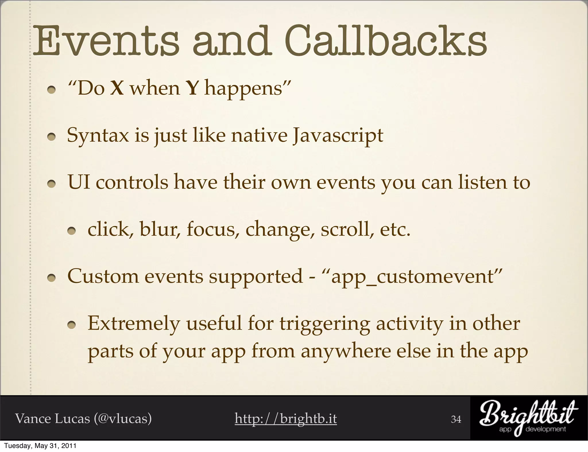 Events and Callbacks
                  “Do X when Y happens”

                  Syntax is just like native Javascript

                  UI controls have their own events you can listen to

                        click, blur, focus, change, scroll, etc.

                  Custom events supported - “app_customevent”

                        Extremely useful for triggering activity in other
                        parts of your app from anywhere else in the app


   Vance Lucas (@vlucas)                  http://brightb.it        34

Tuesday, May 31, 2011
 