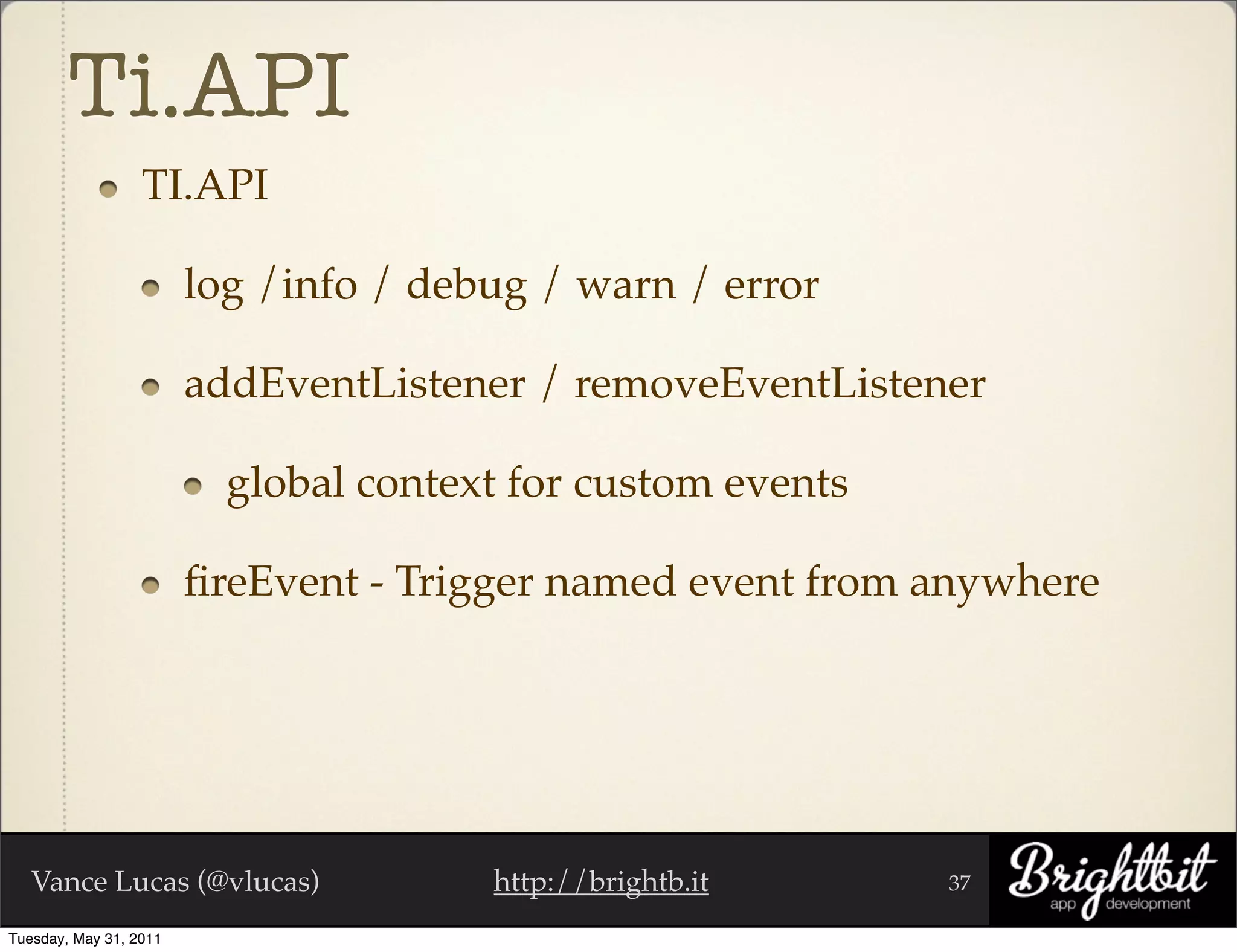 Ti.API
                  TI.API

                        log /info / debug / warn / error

                        addEventListener / removeEventListener

                          global context for custom events

                        ﬁreEvent - Trigger named event from anywhere




   Vance Lucas (@vlucas)               http://brightb.it     37

Tuesday, May 31, 2011
 