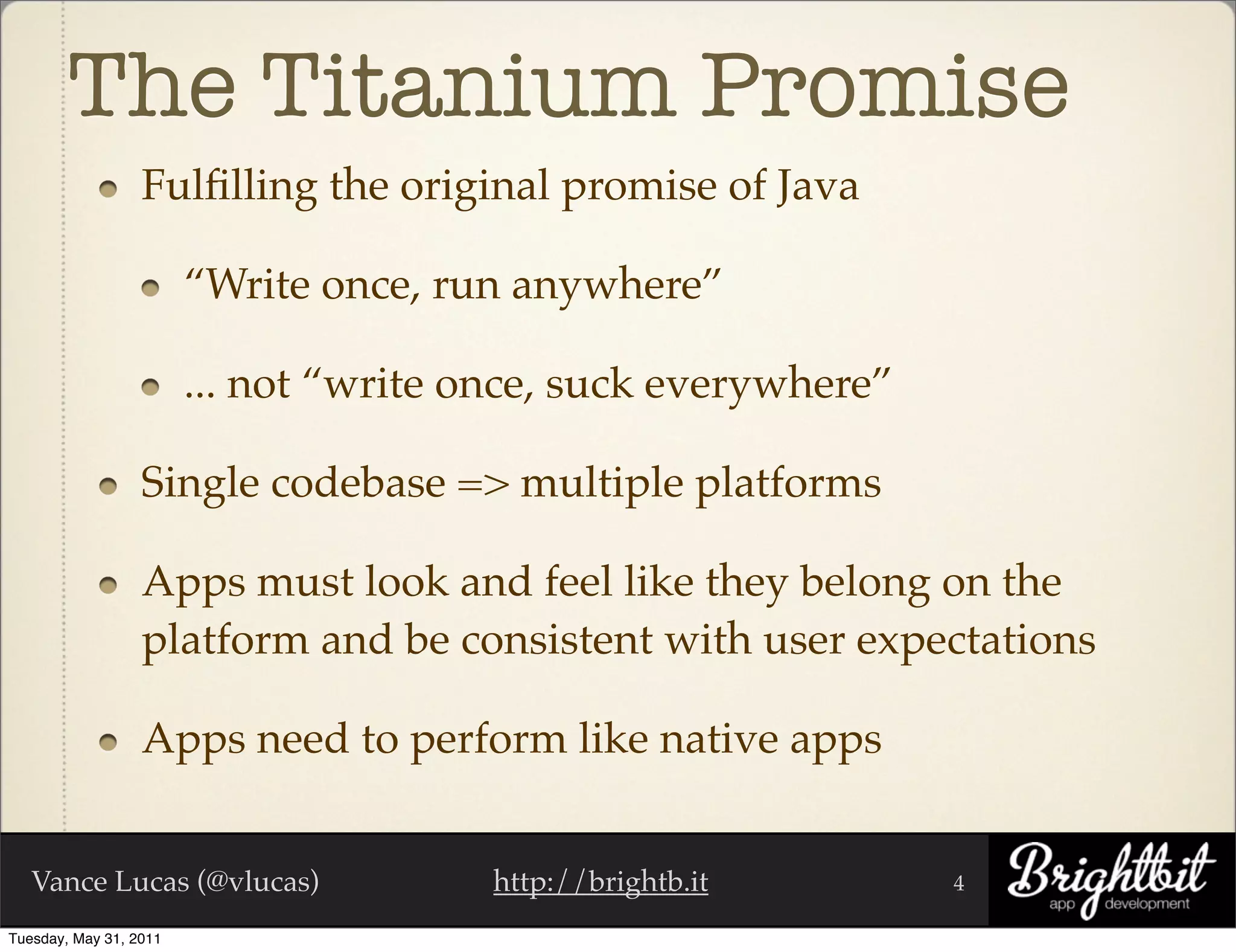 The Titanium Promise
                  Fulﬁlling the original promise of Java

                        “Write once, run anywhere”

                        ... not “write once, suck everywhere”

                  Single codebase => multiple platforms

                  Apps must look and feel like they belong on the
                  platform and be consistent with user expectations

                  Apps need to perform like native apps


   Vance Lucas (@vlucas)                http://brightb.it       4

Tuesday, May 31, 2011
 